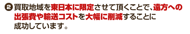 買取地域を東日本に限定させていただくことで、遠方への出張費や輸送コストを大幅に削減することに成功しています。