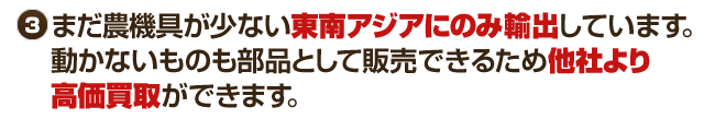 まだ農耕具が少ない東南アジアに輸出しています。動かないものも部品として販売しているために他社より高価買取ができます。